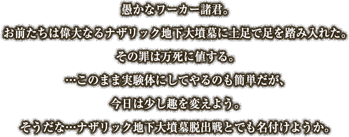 愚かなワーカー諸君。
お前たちは偉大なるナザリック地下大墳墓に土足で足を踏み入れた。
その罪は万死に値する。
…このまま実験体にしてやるのも簡単だが、今日は少し趣を変えよう。
そうだな…ナザリック地下大墳墓脱出戦とでも名付けようか。